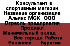 Консультант в спортивный магазин › Название организации ­ Альянс-МСК, ООО › Отрасль предприятия ­ Продажи › Минимальный оклад ­ 30 000 - Все города Работа » Вакансии   . Бурятия респ.